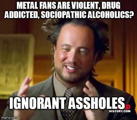 Ancient Aliens Meme | METAL FANS ARE VIOLENT, DRUG ADDICTED, SOCIOPATHIC ALCOHOLICS? IGNORANT ASSHOLES | image tagged in memes,ancient aliens | made w/ Imgflip meme maker