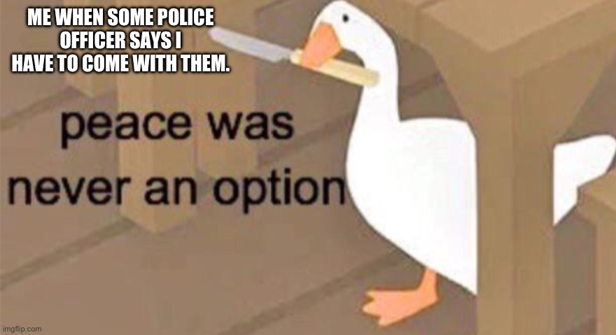 Fun fact in character A.I. I always be a killer and I blow people up with a potato. | ME WHEN SOME POLICE OFFICER SAYS I HAVE TO COME WITH THEM. | image tagged in untitled goose peace was never an option | made w/ Imgflip meme maker