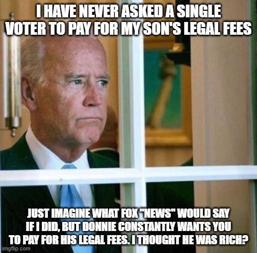 Sad Joe Biden | I HAVE NEVER ASKED A SINGLE VOTER TO PAY FOR MY SON'S LEGAL FEES; JUST IMAGINE WHAT FOX "NEWS" WOULD SAY IF I DID, BUT DONNIE CONSTANTLY WANTS YOU TO PAY FOR HIS LEGAL FEES. I THOUGHT HE WAS RICH? | image tagged in sad joe biden | made w/ Imgflip meme maker