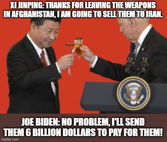6 Billion Dollars. | XI JINPING: THANKS FOR LEAVING THE WEAPONS IN AFGHANISTAN, I AM GOING TO SELL THEM TO IRAN. JOE BIDEN: NO PROBLEM, I'LL SEND THEM 6 BILLION DOLLARS TO PAY FOR THEM! | image tagged in biden and xi jinping toast,iran,weapons,democrats,china | made w/ Imgflip meme maker