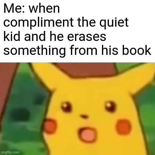 Surprised Pikachu Meme | Me: when compliment the quiet kid and he erases something from his book | image tagged in memes,surprised pikachu | made w/ Imgflip meme maker