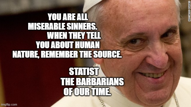 pope francis  | YOU ARE ALL MISERABLE SINNERS.                WHEN THEY TELL YOU ABOUT HUMAN NATURE, REMEMBER THE SOURCE. STATIST           THE BARBARIANS OF OUR TIME. | image tagged in pope francis | made w/ Imgflip meme maker