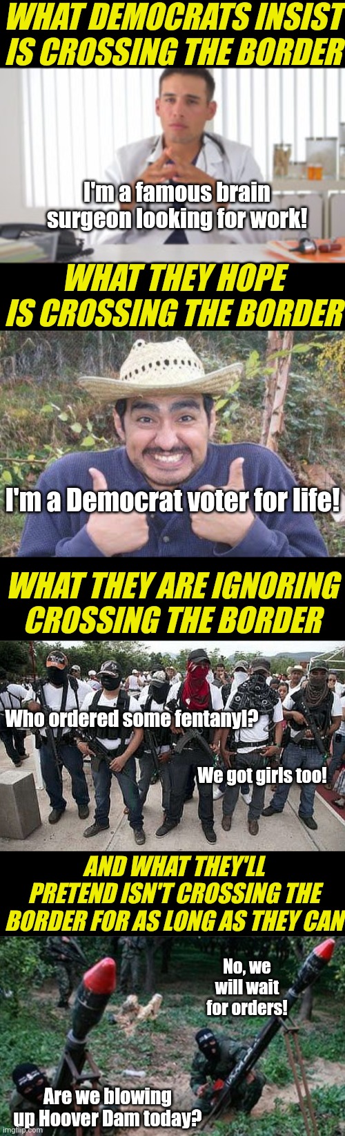 Democrats have such a complicated relationship with the southern border. At exactly the time we DON'T want a soft border | WHAT DEMOCRATS INSIST IS CROSSING THE BORDER; I'm a famous brain surgeon looking for work! WHAT THEY HOPE IS CROSSING THE BORDER; I'm a Democrat voter for life! WHAT THEY ARE IGNORING CROSSING THE BORDER; Who ordered some fentanyl? We got girls too! AND WHAT THEY'LL PRETEND ISN'T CROSSING THE BORDER FOR AS LONG AS THEY CAN; No, we will wait for orders! Are we blowing up Hoover Dam today? | image tagged in border,liberal logic,invasion,wars,liberal hypocrisy,biased media | made w/ Imgflip meme maker