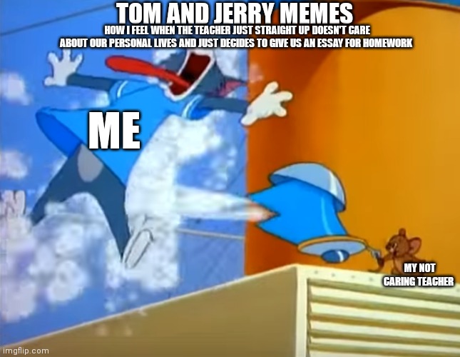 Tom and Jerry memes. Why are teachers always like this though | TOM AND JERRY MEMES; HOW I FEEL WHEN THE TEACHER JUST STRAIGHT UP DOESN'T CARE ABOUT OUR PERSONAL LIVES AND JUST DECIDES TO GIVE US AN ESSAY FOR HOMEWORK; ME; MY NOT CARING TEACHER | image tagged in funny memes,tom and jerry memes,gen z humor,tom and jerry,tom getting burned by tea kettle | made w/ Imgflip meme maker