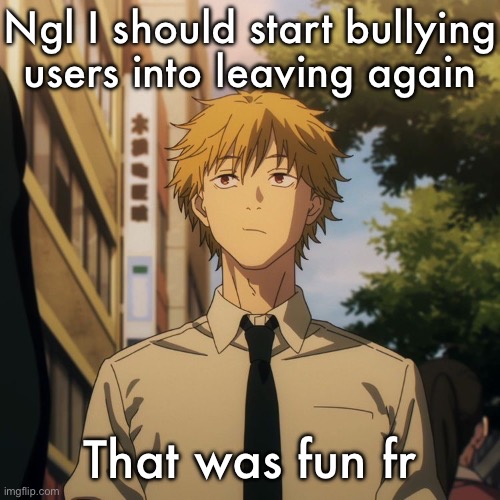Denji | Ngl I should start bullying users into leaving again; That was fun fr | image tagged in denji | made w/ Imgflip meme maker