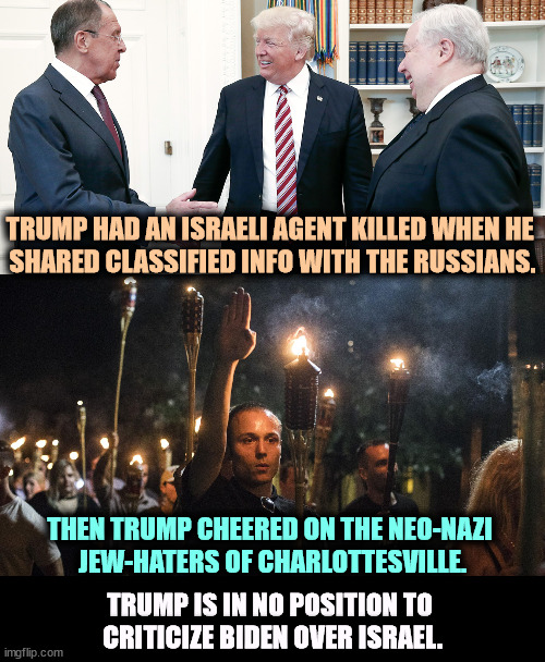 Or anything. | TRUMP HAD AN ISRAELI AGENT KILLED WHEN HE 
SHARED CLASSIFIED INFO WITH THE RUSSIANS. THEN TRUMP CHEERED ON THE NEO-NAZI 
JEW-HATERS OF CHARLOTTESVILLE. TRUMP IS IN NO POSITION TO 
CRITICIZE BIDEN OVER ISRAEL. | image tagged in nazis charlottesville trump,trump,russians,israel,neo-nazis,charlottesville | made w/ Imgflip meme maker