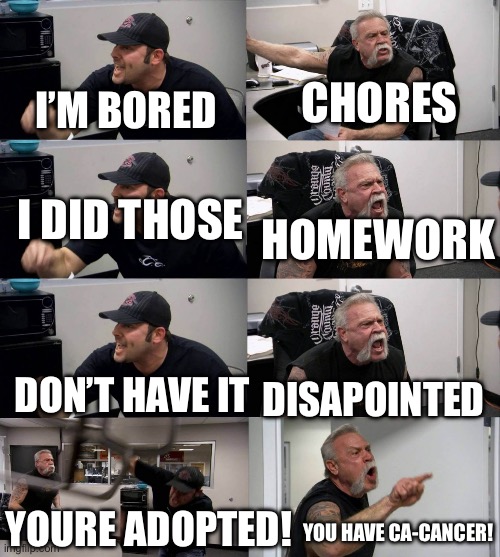 American Chopper argument long | CHORES; I’M BORED; I DID THOSE; HOMEWORK; DISAPOINTED; DON’T HAVE IT; YOURE ADOPTED! YOU HAVE CA-CANCER! | image tagged in american chopper argument long | made w/ Imgflip meme maker