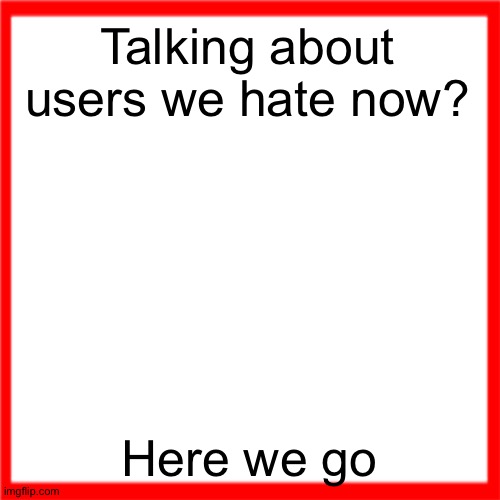 Red box | Talking about users we hate now? Here we go | image tagged in red box | made w/ Imgflip meme maker