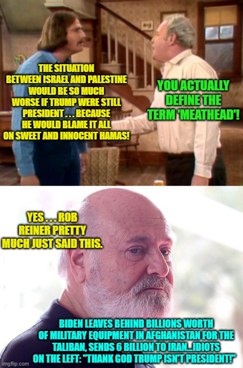 Truly . . . leftists are nothing more than INSANE liberals/progressives. | THE SITUATION BETWEEN ISRAEL AND PALESTINE WOULD BE SO MUCH WORSE IF TRUMP WERE STILL PRESIDENT . . . BECAUSE HE WOULD BLAME IT ALL ON SWEET AND INNOCENT HAMAS! YOU ACTUALLY DEFINE THE TERM 'MEATHEAD'! YES . . . ROB REINER PRETTY MUCH JUST SAID THIS. BIDEN LEAVES BEHIND BILLIONS WORTH OF MILITARY EQUIPMENT IN AFGHANISTAN FOR THE TALIBAN, SENDS 6 BILLION TO IRAN...IDIOTS ON THE LEFT: "THANK GOD TRUMP ISN'T PRESIDENT!" | image tagged in archie bunker mike meathead | made w/ Imgflip meme maker