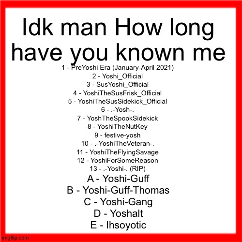 Red box | Idk man How long have you known me; 1 - PreYoshi Era (January-April 2021)
2 - Yoshi_Official
3 - SusYoshi_Official
4 - YoshiTheSusFrisk_Official
5 - YoshiTheSusSidekick_Official
6 - .-Yosh-.
7 - YoshTheSpookSidekick
8 - YoshiTheNutKey
9 - festive-yosh
10 - .-YoshiTheVeteran-.
11 - YoshiTheFlyingSavage
12 - YoshiForSomeReason
13 - .-Yoshi-. (RIP); A - Yoshi-Guff
B - Yoshi-Guff-Thomas
C - Yoshi-Gang
D - Yoshalt
E - Ihsoyotic | image tagged in red box | made w/ Imgflip meme maker