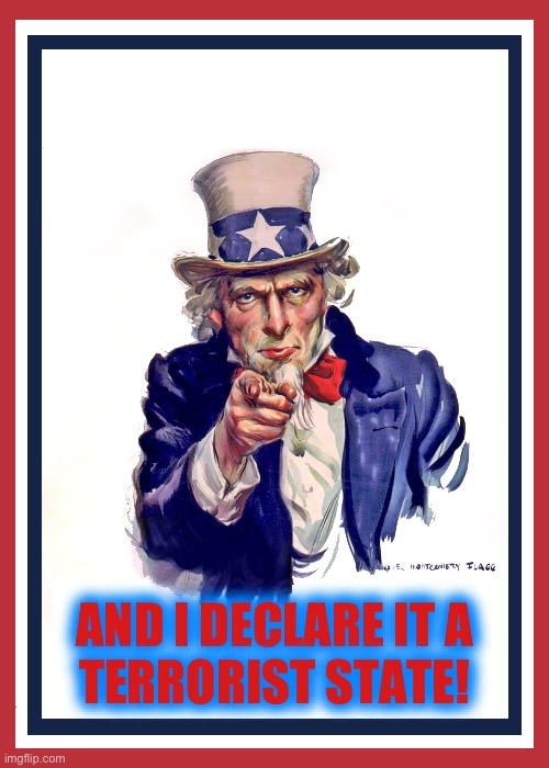 I want you (Uncle Sam) | AND I DECLARE IT A
TERRORIST STATE! | image tagged in i want you uncle sam | made w/ Imgflip meme maker