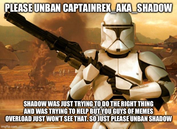 That’s all I’m asking. Just don’t ban me to if you get mad at this post | PLEASE UNBAN CAPTAINREX_AKA_SHADOW; SHADOW WAS JUST TRYING TO DO THE RIGHT THING AND WAS TRYING TO HELP BUT YOU GUYS OF MEMES OVERLOAD JUST WON’T SEE THAT. SO JUST PLEASE UNBAN SHADOW | image tagged in clone trooper | made w/ Imgflip meme maker
