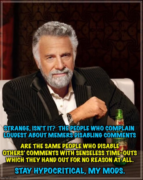Mods are also guilty of disabling comments | STRANGE, ISN'T IT?  THE PEOPLE WHO COMPLAIN 
LOUDEST ABOUT MEMERS DISABLING COMMENTS; ARE THE SAME PEOPLE WHO DISABLE OTHERS' COMMENTS WITH SENSELESS TIME-OUTS WHICH THEY HAND OUT FOR NO REASON AT ALL. STAY HYPOCRITICAL, MY MODS. | image tagged in memes,the most interesting man in the world | made w/ Imgflip meme maker