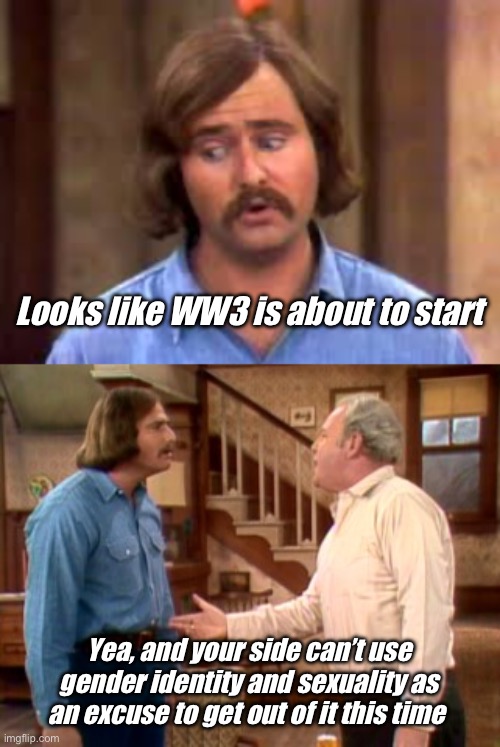 Progress in the military | Looks like WW3 is about to start; Yea, and your side can’t use gender identity and sexuality as an excuse to get out of it this time | image tagged in meathead,archie bunker mike meathead,politics lol | made w/ Imgflip meme maker