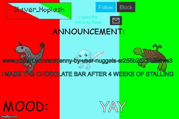 Taking more pixel art requests | I typed the link in by hand; www.pixilart.com/art/denny-by-user-nuggets-sr255b2522195aws3
 
I MADE THE CHOCOLATE BAR AFTER 4 WEEKS OF STALLING; YAY | image tagged in hoplash's announcement temp | made w/ Imgflip meme maker