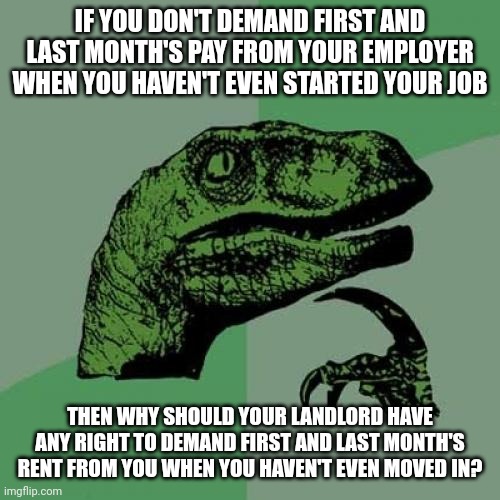 You don't demand to be paid when you haven't even worked so landlords shouldn't demand rent when you haven't moved in | IF YOU DON'T DEMAND FIRST AND LAST MONTH'S PAY FROM YOUR EMPLOYER WHEN YOU HAVEN'T EVEN STARTED YOUR JOB; THEN WHY SHOULD YOUR LANDLORD HAVE ANY RIGHT TO DEMAND FIRST AND LAST MONTH'S RENT FROM YOU WHEN YOU HAVEN'T EVEN MOVED IN? | image tagged in memes,philosoraptor,landlords,class struggle | made w/ Imgflip meme maker