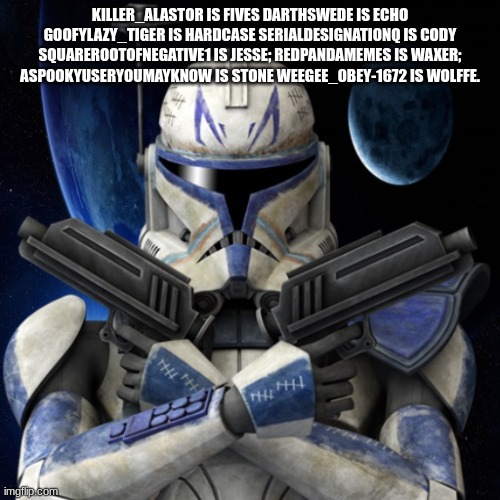 clone trooper fear none | KILLER_ALASTOR IS FIVES DARTHSWEDE IS ECHO GOOFYLAZY_TIGER IS HARDCASE SERIALDESIGNATIONQ IS CODY SQUAREROOTOFNEGATIVE1 IS JESSE; REDPANDAMEMES IS WAXER; ASPOOKYUSERYOUMAYKNOW IS STONE WEEGEE_0BEY-1672 IS WOLFFE. | image tagged in clone trooper fear none | made w/ Imgflip meme maker