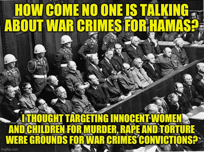 What no war Crimes? | HOW COME NO ONE IS TALKING ABOUT WAR CRIMES FOR HAMAS? I THOUGHT TARGETING INNOCENT WOMEN AND CHILDREN FOR MURDER, RAPE AND TORTURE WERE GROUNDS FOR WAR CRIMES CONVICTIONS? | image tagged in nuremberg trials,child murderers need to be sent to hell,arab nazis are still nazis | made w/ Imgflip meme maker