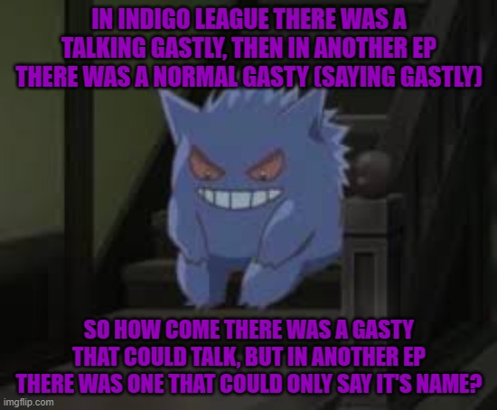 My random Pokémon ranting | IN INDIGO LEAGUE THERE WAS A TALKING GASTLY, THEN IN ANOTHER EP THERE WAS A NORMAL GASTY (SAYING GASTLY); SO HOW COME THERE WAS A GASTY THAT COULD TALK, BUT IN ANOTHER EP THERE WAS ONE THAT COULD ONLY SAY IT'S NAME? | image tagged in thinking gangar | made w/ Imgflip meme maker