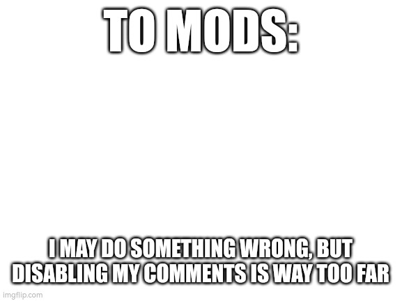 Blank White Template | TO MODS:; I MAY DO SOMETHING WRONG, BUT DISABLING MY COMMENTS IS WAY TOO FAR | image tagged in blank white template | made w/ Imgflip meme maker