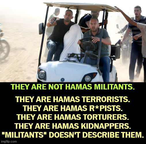 THEY ARE NOT HAMAS MILITANTS. THEY ARE HAMAS TERRORISTS.
THEY ARE HAMAS R*PISTS.
THEY ARE HAMAS TORTURERS.
THEY ARE HAMAS KIDNAPPERS.
"MILITANTS" DOESN'T DESCRIBE THEM. | image tagged in hamas,terrorists,sexual assault,torture,kidnap,militants | made w/ Imgflip meme maker
