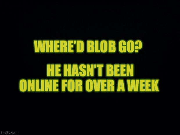 Black background | WHERE’D BLOB GO? HE HASN’T BEEN ONLINE FOR OVER A WEEK | image tagged in black background | made w/ Imgflip meme maker