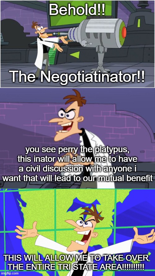 inspired by a joke conversation had with my friend. | Behold!! The Negotiatinator!! you see perry the platypus, this inator will allow me to have a civil discussion with anyone i want that will lead to our mutual benefit; THIS WILL ALLOW ME TO TAKE OVER THE ENTIRE TRI STATE AREA!!!!!!!!!! | image tagged in behold dr doofenshmirtz,doofenshmirtz,heinz doofenshmirtz behold inator | made w/ Imgflip meme maker