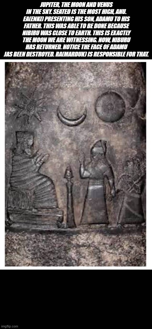 JUPITER, THE MOON AND VENUS IN THE SKY. SEATED IS THE MOST HIGH, ANU. EA(ENKI) PRESENTING HIS SON, ADAMU TO HIS FATHER. THIS WAS ABLE TO BE DONE BECAUSE NIBIRU WAS CLOSE TO EARTH. THIS IS EXACTLY THE MOON WE ARE WITNESSING. NOW, NIBURU HAS RETURNED. NOTICE THE FACE OF ADAMU JAS BEEN DESTROYED. RA(MARDUK) IS RESPONSIBLE FOR THAT. | made w/ Imgflip meme maker