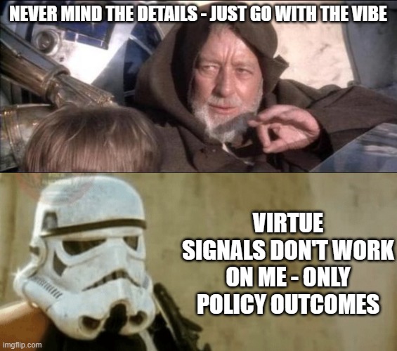 Virtue signals don't work on me | NEVER MIND THE DETAILS - JUST GO WITH THE VIBE; VIRTUE SIGNALS DON'T WORK ON ME - ONLY POLICY OUTCOMES | image tagged in star wars obi wan kenobi these aren't the droids you're looking,these aren't the droids we're looking for | made w/ Imgflip meme maker