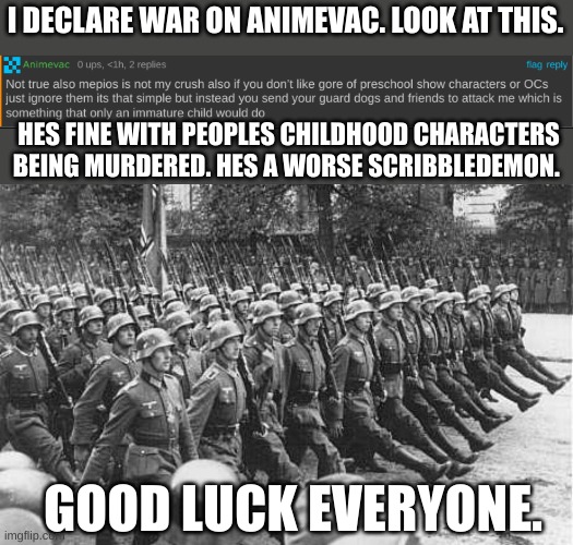 we got this | I DECLARE WAR ON ANIMEVAC. LOOK AT THIS. HES FINE WITH PEOPLES CHILDHOOD CHARACTERS BEING MURDERED. HES A WORSE SCRIBBLEDEMON. GOOD LUCK EVERYONE. | image tagged in german soldiers marching,we will win,war,oh wow are you actually reading these tags | made w/ Imgflip meme maker