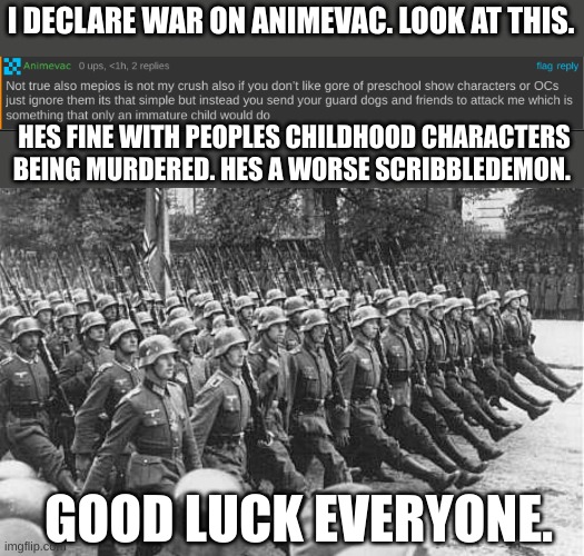 get him. | I DECLARE WAR ON ANIMEVAC. LOOK AT THIS. HES FINE WITH PEOPLES CHILDHOOD CHARACTERS BEING MURDERED. HES A WORSE SCRIBBLEDEMON. GOOD LUCK EVERYONE. | image tagged in german soldiers marching | made w/ Imgflip meme maker