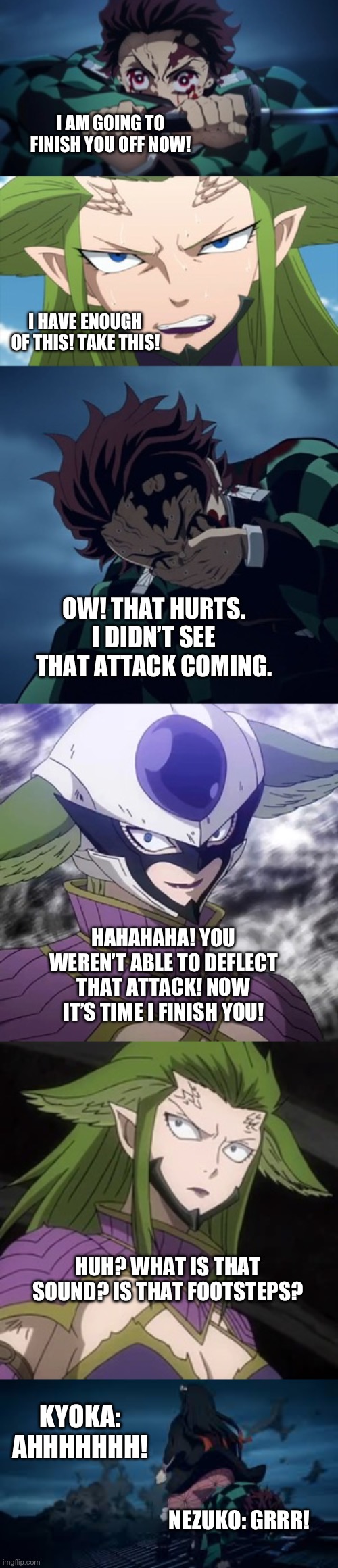 Kyoka meet Nezuko | I AM GOING TO FINISH YOU OFF NOW! I HAVE ENOUGH OF THIS! TAKE THIS! OW! THAT HURTS. I DIDN’T SEE THAT ATTACK COMING. HAHAHAHA! YOU WEREN’T ABLE TO DEFLECT THAT ATTACK! NOW IT’S TIME I FINISH YOU! HUH? WHAT IS THAT SOUND? IS THAT FOOTSTEPS? KYOKA: AHHHHHHH! NEZUKO: GRRR! | image tagged in anime | made w/ Imgflip meme maker