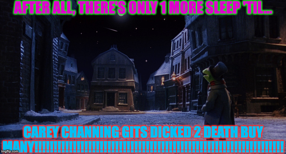 Muppet Christmas Carol Kermit One More Sleep | AFTER ALL, THERE'S ONLY 1 MORE SLEEP 'TIL... CAREY CHANNING GITS DICKED 2 DEATH BUY MANY!!!!!!!!!!!!!!!!!!!!!!!!!!!!!!!!!!!!!!!!!!!!!!!!!!!!!!!!!!!!!!!!! | image tagged in muppet christmas carol kermit one more sleep | made w/ Imgflip meme maker