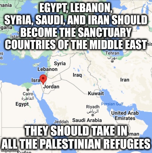 California, New York, Illinois, and Colorado should offer Sanctuary status advice. | EGYPT, LEBANON, SYRIA, SAUDI, AND IRAN SHOULD BECOME THE SANCTUARY COUNTRIES OF THE MIDDLE EAST; THEY SHOULD TAKE IN ALL THE PALESTINIAN REFUGEES | image tagged in memes,politics,war,israel,palestine,trending now | made w/ Imgflip meme maker