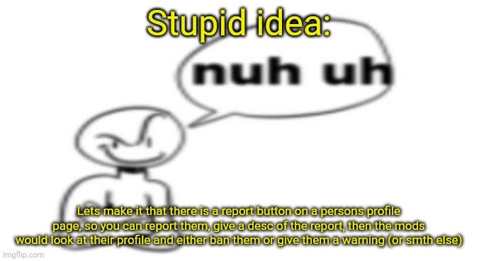 Stupid idiot idea | Stupid idea:; Lets make it that there is a report button on a persons profile page, so you can report them, give a desc of the report, then the mods would look at their profile and either ban them or give them a warning (or smth else) | image tagged in nuh uh | made w/ Imgflip meme maker