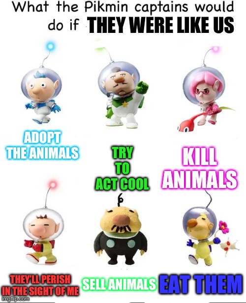 Pikmin | THEY WERE LIKE US; ADOPT THE ANIMALS; KILL ANIMALS; TRY TO ACT COOL; SELL ANIMALS; EAT THEM; THEY’LL PERISH IN THE SIGHT OF ME | image tagged in what would the pikmin captains do if | made w/ Imgflip meme maker