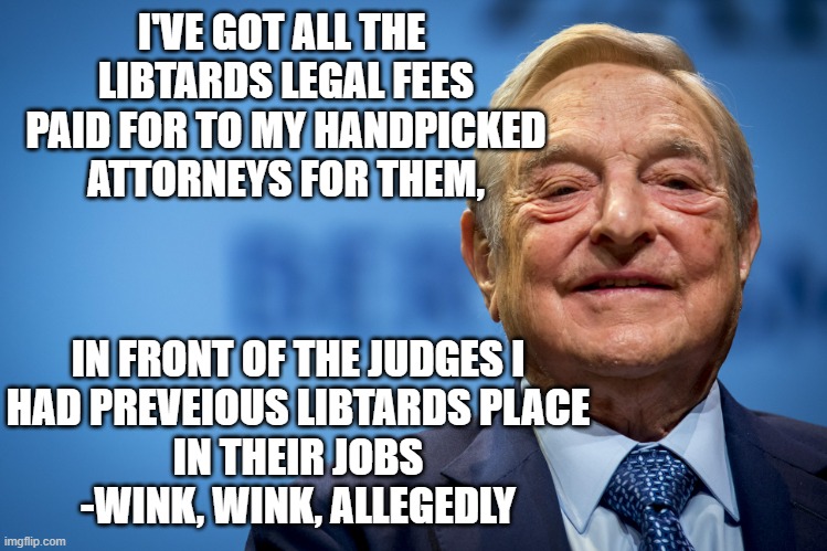 Gleeful George Soros | I'VE GOT ALL THE 
LIBTARDS LEGAL FEES
PAID FOR TO MY HANDPICKED
ATTORNEYS FOR THEM, IN FRONT OF THE JUDGES I
HAD PREVEIOUS LIBTARDS PLACE
IN | image tagged in gleeful george soros | made w/ Imgflip meme maker