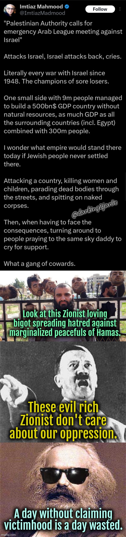 DaVictimhood | @darking2jarlie; Look at this Zionist loving bigot spreading hatred against marginalized peacefuls of Hamas. These evil rich Zionist don't care about our oppression. A day without claiming victimhood is a day wasted. | image tagged in israel,communism,socialism,jews,islam,palestine | made w/ Imgflip meme maker