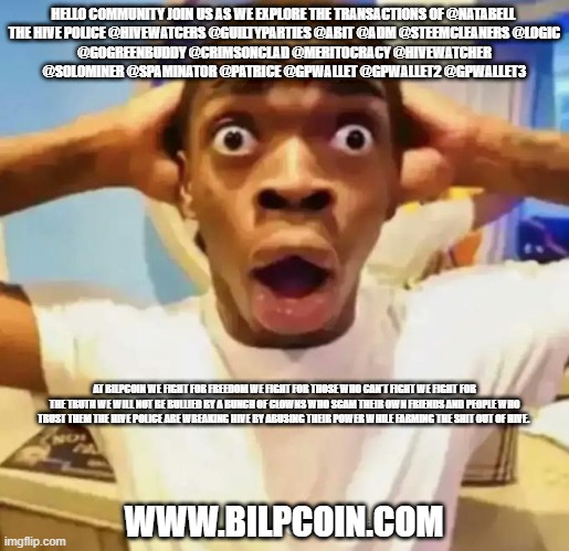 Shocked black guy | HELLO COMMUNITY JOIN US AS WE EXPLORE THE TRANSACTIONS OF @NATABELL 

THE HIVE POLICE @HIVEWATCERS @GUILTYPARTIES @ABIT @ADM @STEEMCLEANERS @LOGIC @GOGREENBUDDY @CRIMSONCLAD @MERITOCRACY @HIVEWATCHER @SOLOMINER @SPAMINATOR @PATRICE @GPWALLET @GPWALLET2 @GPWALLET3; AT BILPCOIN WE FIGHT FOR FREEDOM WE FIGHT FOR THOSE WHO CAN'T FIGHT WE FIGHT FOR THE TRUTH WE WILL NOT BE BULLIED BY A BUNCH OF CLOWNS WHO SCAM THEIR OWN FRIENDS AND PEOPLE WHO TRUST THEM THE HIVE POLICE ARE WREAKING HIVE BY ABUSING THEIR POWER WHILE FARMING THE SHIT OUT OF HIVE. WWW.BILPCOIN.COM | image tagged in shocked black guy | made w/ Imgflip meme maker