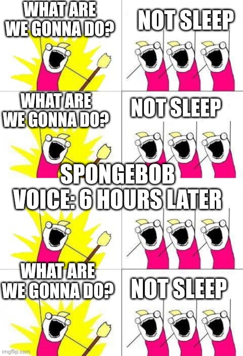 No sleep | WHAT ARE WE GONNA DO? NOT SLEEP; WHAT ARE WE GONNA DO? NOT SLEEP; SPONGEBOB VOICE: 6 HOURS LATER; WHAT ARE WE GONNA DO? NOT SLEEP | image tagged in what do we want 4 | made w/ Imgflip meme maker
