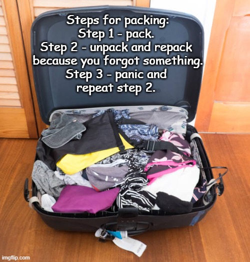 Getting Ready | Steps for packing: Step 1 - pack. 
Step 2 - unpack and repack 
because you forgot something.
Step 3 - panic and 
repeat step 2. | image tagged in packing for a trip,forgetting something to pack,left out | made w/ Imgflip meme maker