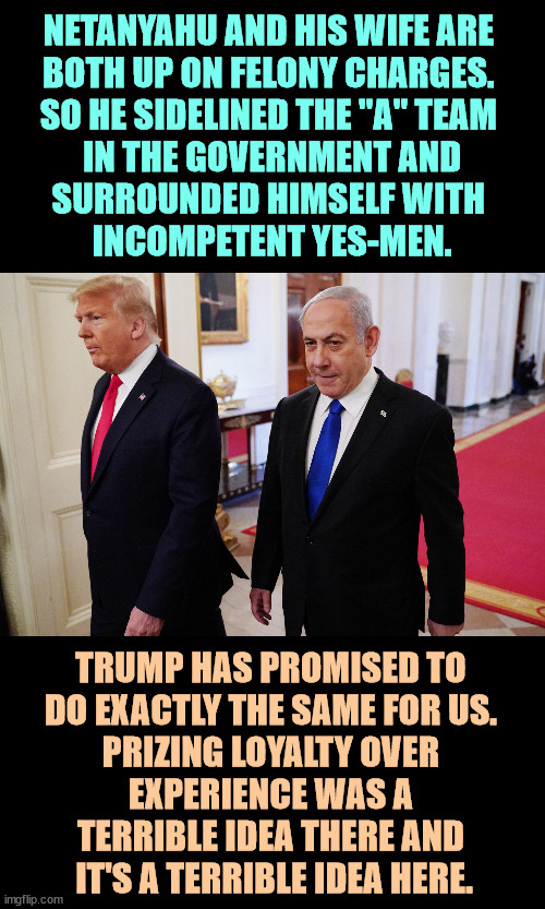 Why the Mossad screwed up. | NETANYAHU AND HIS WIFE ARE 
BOTH UP ON FELONY CHARGES. 
SO HE SIDELINED THE "A" TEAM 
IN THE GOVERNMENT AND
SURROUNDED HIMSELF WITH 
INCOMPETENT YES-MEN. TRUMP HAS PROMISED TO 
DO EXACTLY THE SAME FOR US. 
PRIZING LOYALTY OVER 
EXPERIENCE WAS A 
TERRIBLE IDEA THERE AND 
IT'S A TERRIBLE IDEA HERE. | image tagged in trump netanyahu two up on felony charges,netanyahu,trump,corruption,incompetence,mossad | made w/ Imgflip meme maker