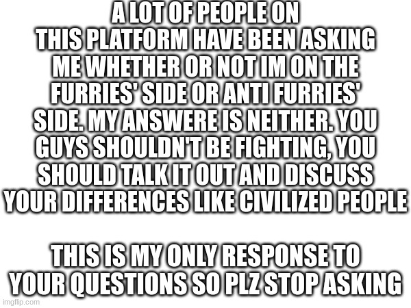 . | A LOT OF PEOPLE ON THIS PLATFORM HAVE BEEN ASKING ME WHETHER OR NOT IM ON THE FURRIES' SIDE OR ANTI FURRIES' SIDE. MY ANSWERE IS NEITHER. YOU GUYS SHOULDN'T BE FIGHTING, YOU SHOULD TALK IT OUT AND DISCUSS YOUR DIFFERENCES LIKE CIVILIZED PEOPLE; THIS IS MY ONLY RESPONSE TO YOUR QUESTIONS SO PLZ STOP ASKING | image tagged in bro stop asking fr,egg | made w/ Imgflip meme maker