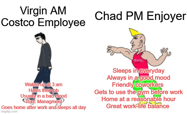 Virgin vs Chad | Chad PM Enjoyer; Virgin AM Costco Employee; Sleeps in everyday
Always in a good mood
Friendly coworkers 
Gets to use the gym before work
Home at a reasonable hour
Great work-life balance; Wakes up at 3:am
Hates their job
Usually in a bad mood
Toxic Managment
Goes home after work and sleeps all day | image tagged in virgin vs chad | made w/ Imgflip meme maker