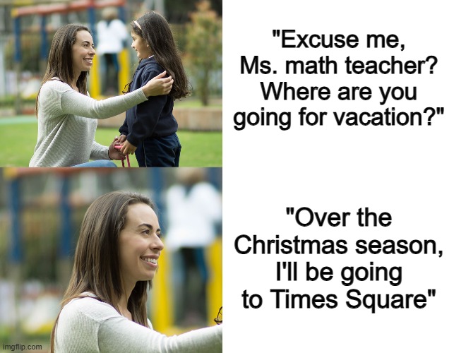 Get it? "Math teacher" and "Times Square"? | "Excuse me, Ms. math teacher? Where are you going for vacation?"; "Over the Christmas season, I'll be going to Times Square" | image tagged in blank white template | made w/ Imgflip meme maker