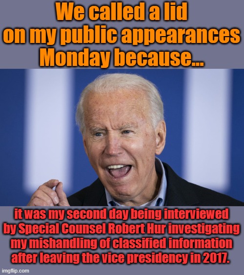 Nothing like international turmoil to distract from my life of corruption. | We called a lid on my public appearances Monday because... it was my second day being interviewed by Special Counsel Robert Hur investigating my mishandling of classified information after leaving the vice presidency in 2017. | image tagged in biden | made w/ Imgflip meme maker