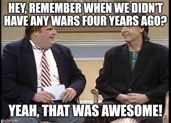 Chris Farley Show | HEY, REMEMBER WHEN WE DIDN'T HAVE ANY WARS FOUR YEARS AGO? YEAH, THAT WAS AWESOME! | image tagged in chris farley show | made w/ Imgflip meme maker