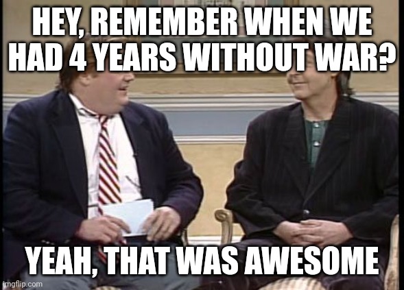 Chris Farley Show | HEY, REMEMBER WHEN WE
HAD 4 YEARS WITHOUT WAR? YEAH, THAT WAS AWESOME | image tagged in chris farley show | made w/ Imgflip meme maker