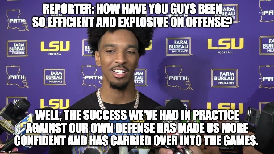 REPORTER: HOW HAVE YOU GUYS BEEN SO EFFICIENT AND EXPLOSIVE ON OFFENSE? WELL, THE SUCCESS WE'VE HAD IN PRACTICE AGAINST OUR OWN DEFENSE HAS MADE US MORE CONFIDENT AND HAS CARRIED OVER INTO THE GAMES. | image tagged in lsu | made w/ Imgflip meme maker