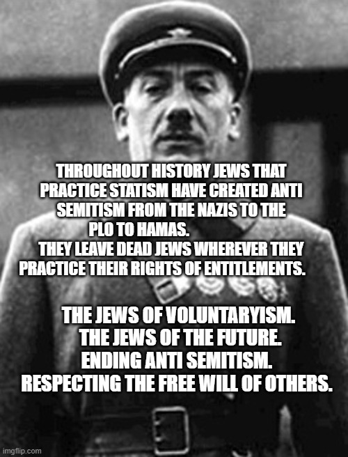 Jewish Soldiers | THROUGHOUT HISTORY JEWS THAT PRACTICE STATISM HAVE CREATED ANTI SEMITISM FROM THE NAZIS TO THE PLO TO HAMAS.                      THEY LEAVE DEAD JEWS WHEREVER THEY PRACTICE THEIR RIGHTS OF ENTITLEMENTS. THE JEWS OF VOLUNTARYISM.  THE JEWS OF THE FUTURE. ENDING ANTI SEMITISM.  RESPECTING THE FREE WILL OF OTHERS. | image tagged in jewish soldiers | made w/ Imgflip meme maker